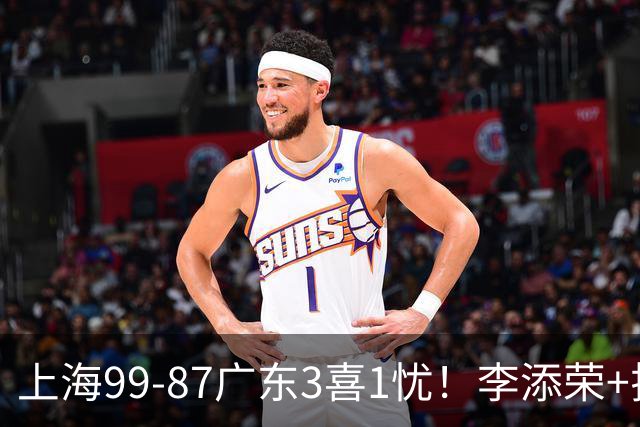 上海99-87广东3喜1忧！李添荣+拉塞尔回暖齐爆，麦基仍是麻烦点！