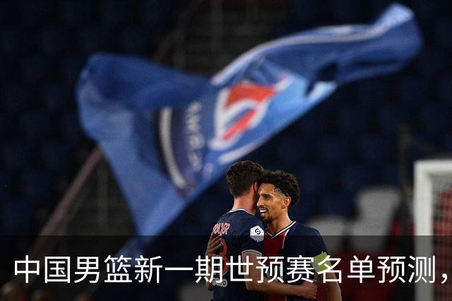 中国男篮新一期世预赛名单预测，你觉得谁会入选谁会退出？