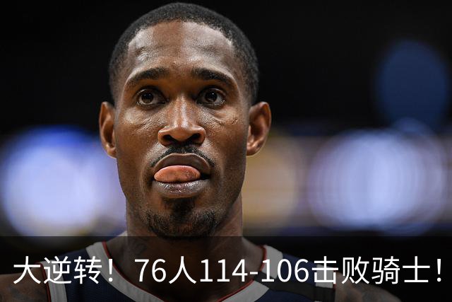 大逆转！76人114-106击败骑士！詹姆斯立大功，5换1交易很值得