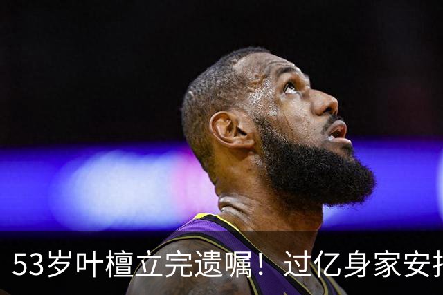 53岁叶檀立完遗嘱！过亿身家安排妥了，最难一栏却空着！